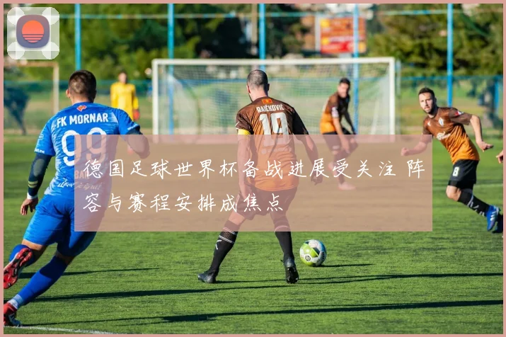 德国足球世界杯备战进展受关注 阵容与赛程安排成焦点