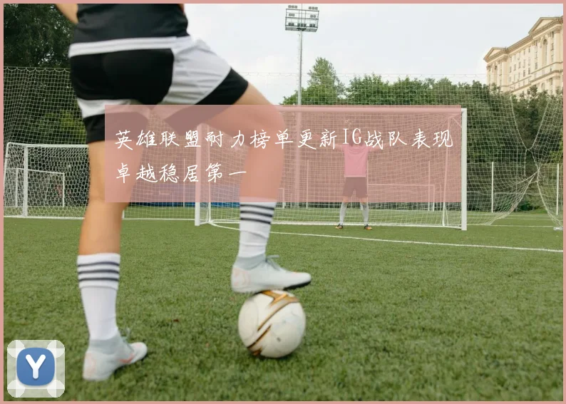 英雄联盟耐力榜单更新IG战队表现卓越稳居第一