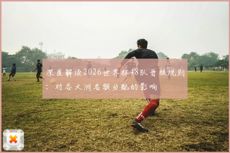 深度解读2026世界杯48队晋级规则：对各大洲名额分配的影响