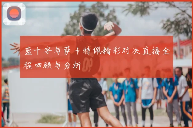 蓝十字与萨卡特佩精彩对决直播全程回顾与分析