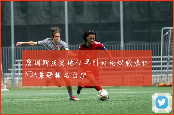 詹姆斯历史地位再引讨论权威媒体NBA最强排名出炉