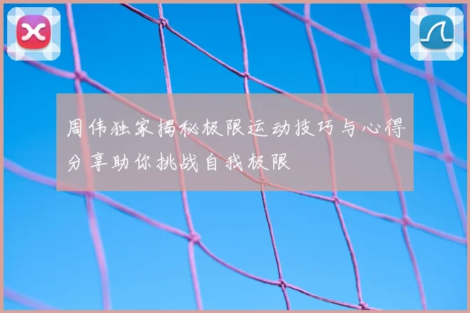 周伟独家揭秘极限运动技巧与心得分享助你挑战自我极限