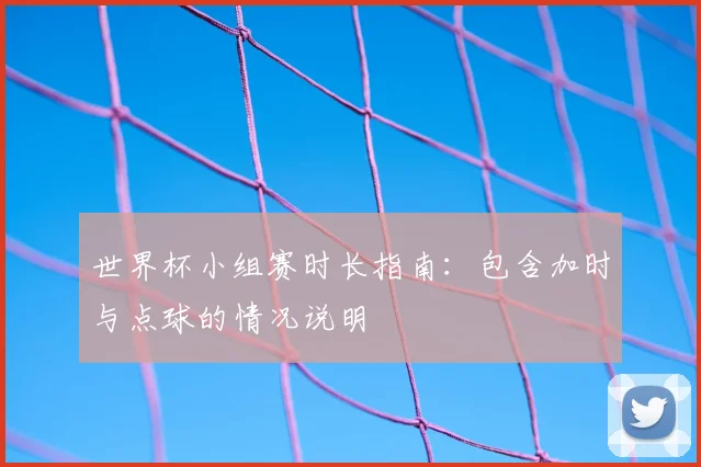 世界杯小组赛时长指南：包含加时与点球的情况说明