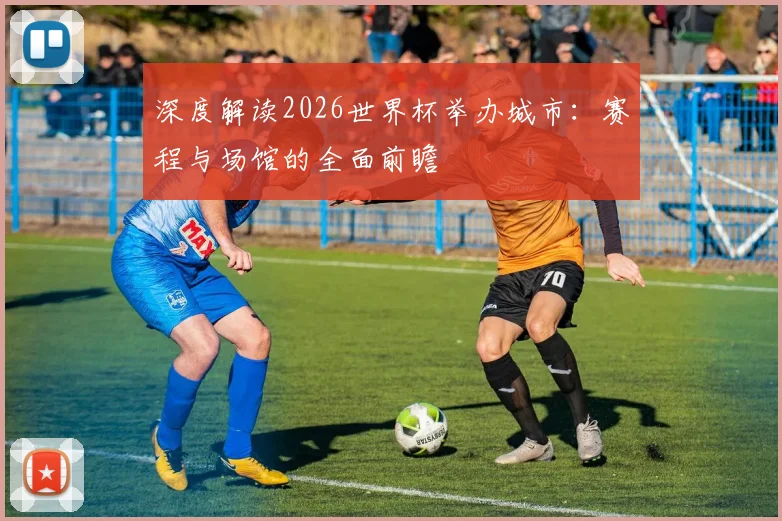 深度解读2026世界杯举办城市：赛程与场馆的全面前瞻