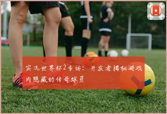实况世界杯2专访：开发者揭秘游戏内隐藏的传奇球员
