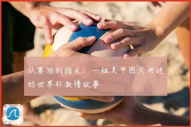 从赛场到指尖：一组美甲图片讲述的世界杯激情故事