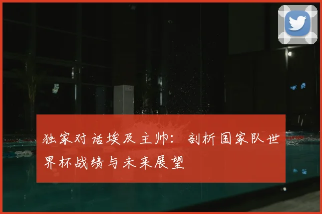 独家对话埃及主帅：剖析国家队世界杯战绩与未来展望