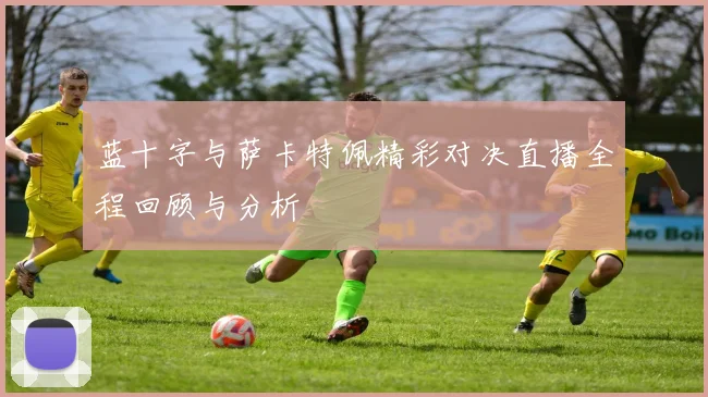 蓝十字与萨卡特佩精彩对决直播全程回顾与分析