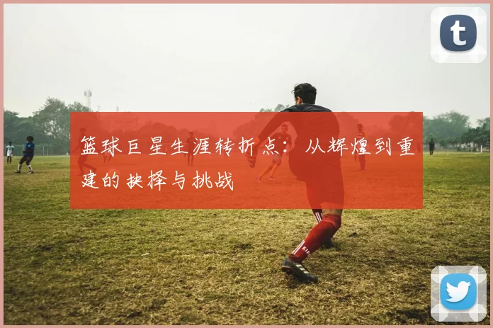 篮球巨星生涯转折点:从辉煌到重建的抉择与挑战