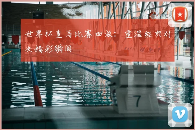 世界杯皇马比赛回放:重温经典对决精彩瞬间