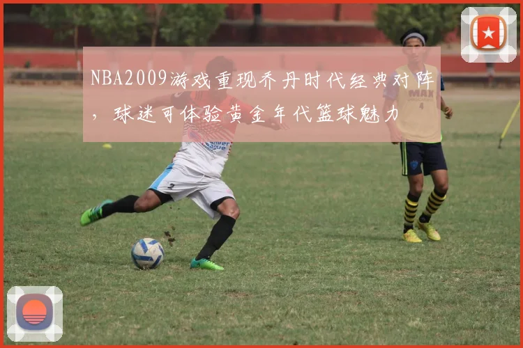 NBA2009游戏重现乔丹时代经典对阵，球迷可体验黄金年代篮球魅力