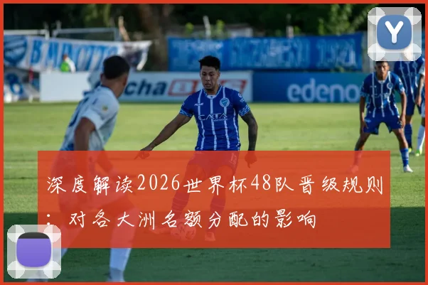 深度解读2026世界杯48队晋级规则:对各大洲名额分配的影响