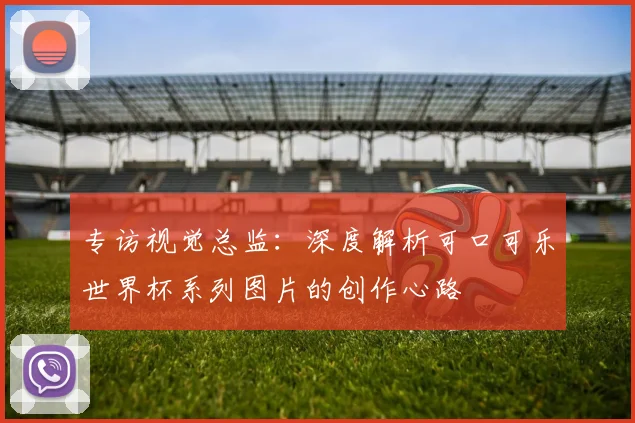 专访视觉总监:深度解析可口可乐世界杯系列图片的创作心路