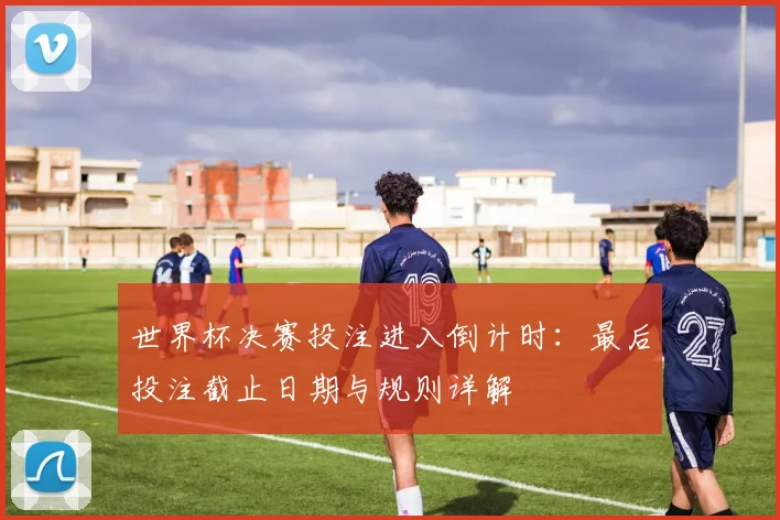 世界杯决赛投注进入倒计时:最后投注截止日期与规则详解