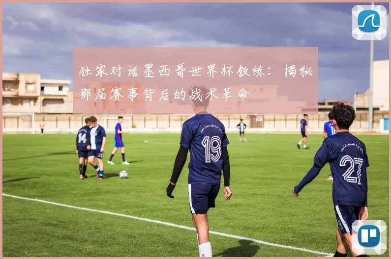 独家对话墨西哥世界杯教练：揭秘那届赛事背后的战术革命