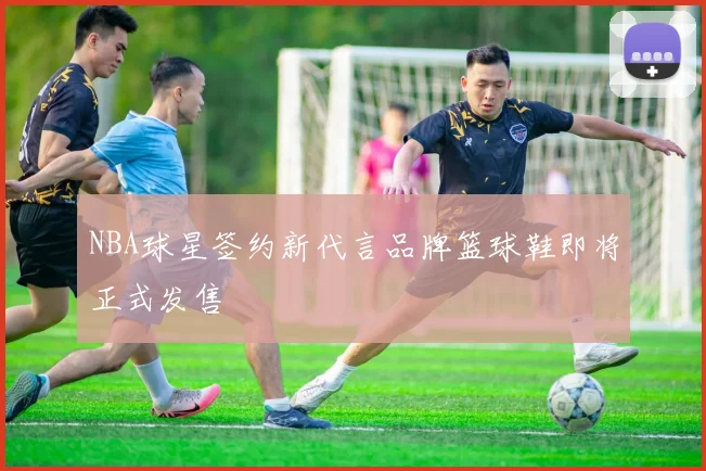 NBA球星签约新代言品牌篮球鞋即将正式发售