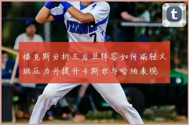 福克斯分析三后卫阵容如何减轻文班压力并提升卡斯尔与哈珀表现