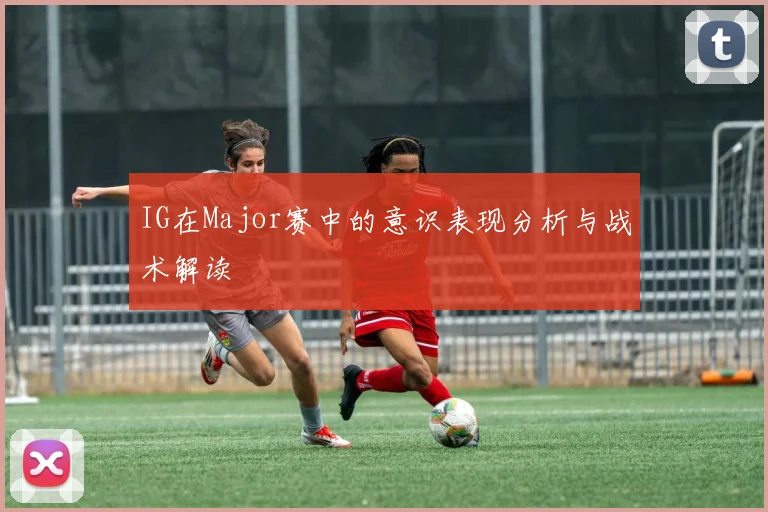 IG在Major赛中的意识表现分析与战术解读