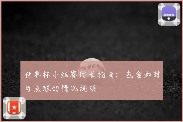 世界杯小组赛时长指南：包含加时与点球的情况说明
