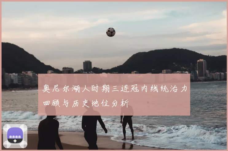 奥尼尔湖人时期三连冠内线统治力回顾与历史地位分析