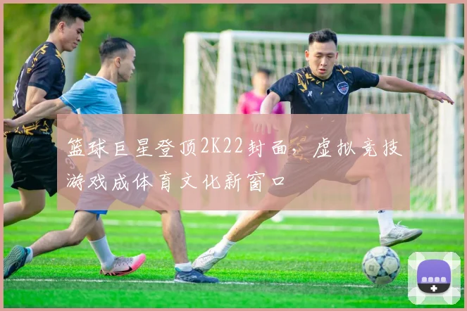 篮球巨星登顶2K22封面，虚拟竞技游戏成体育文化新窗口