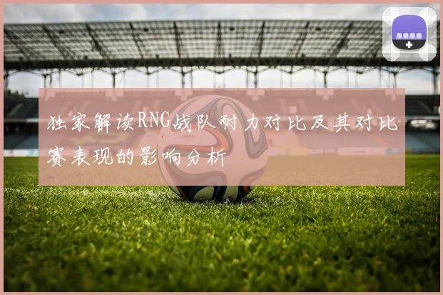 独家解读RNG战队耐力对比及其对比赛表现的影响分析