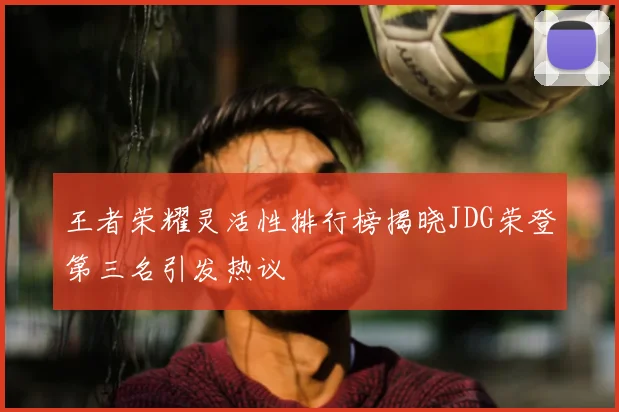 王者荣耀灵活性排行榜揭晓JDG荣登第三名引发热议