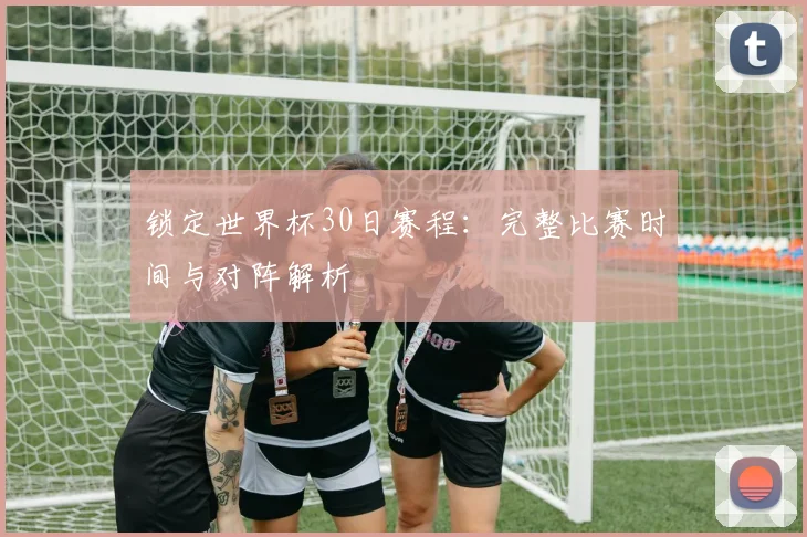 锁定世界杯30日赛程：完整比赛时间与对阵解析