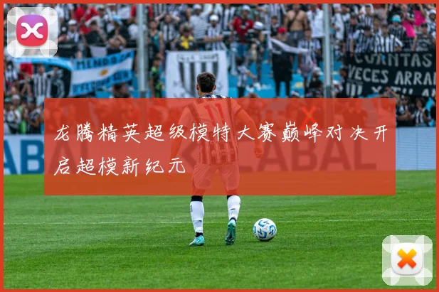 龙腾精英超级模特大赛巅峰对决开启超模新纪元
