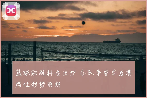 篮球欧冠排名出炉 各队争夺季后赛席位形势明朗