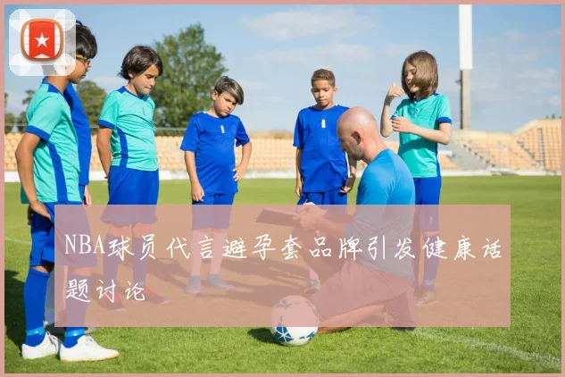 NBA球员代言避孕套品牌引发健康话题讨论