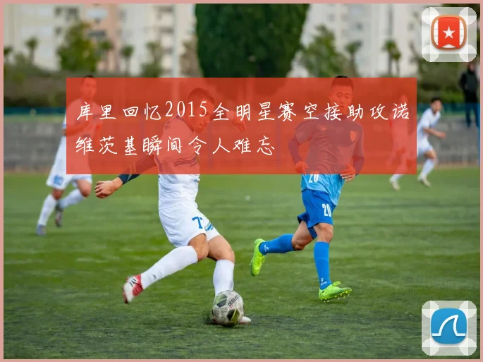 库里回忆2015全明星赛空接助攻诺维茨基瞬间令人难忘