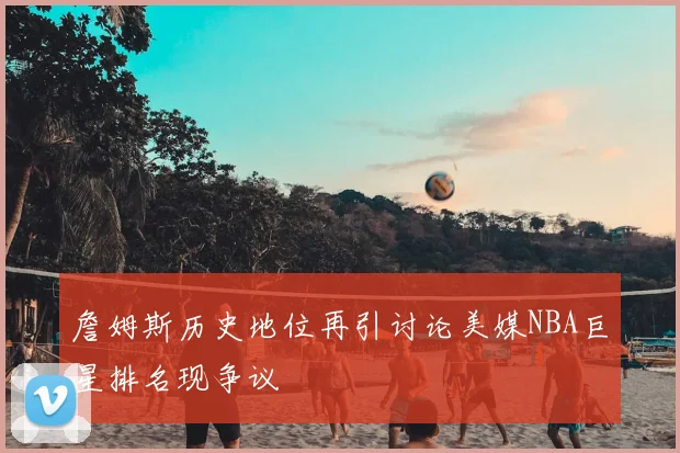詹姆斯历史地位再引讨论美媒NBA巨星排名现争议