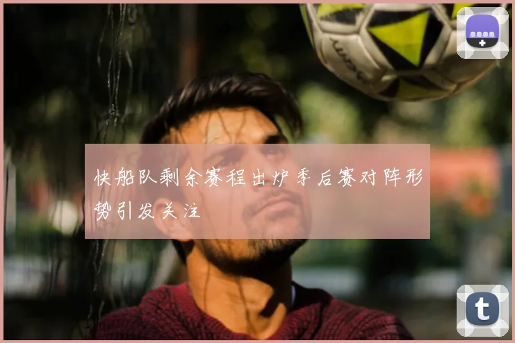 快船队剩余赛程出炉季后赛对阵形势引发关注