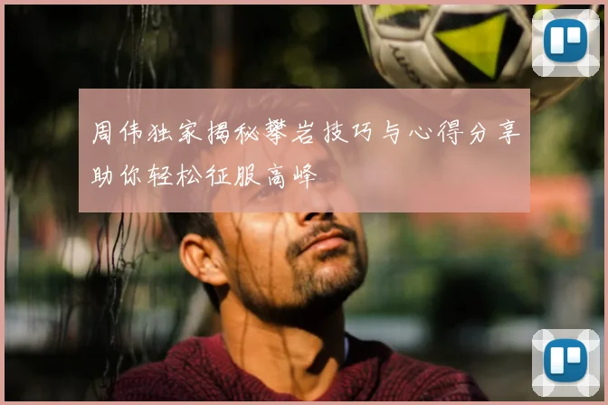 周伟独家揭秘攀岩技巧与心得分享助你轻松征服高峰