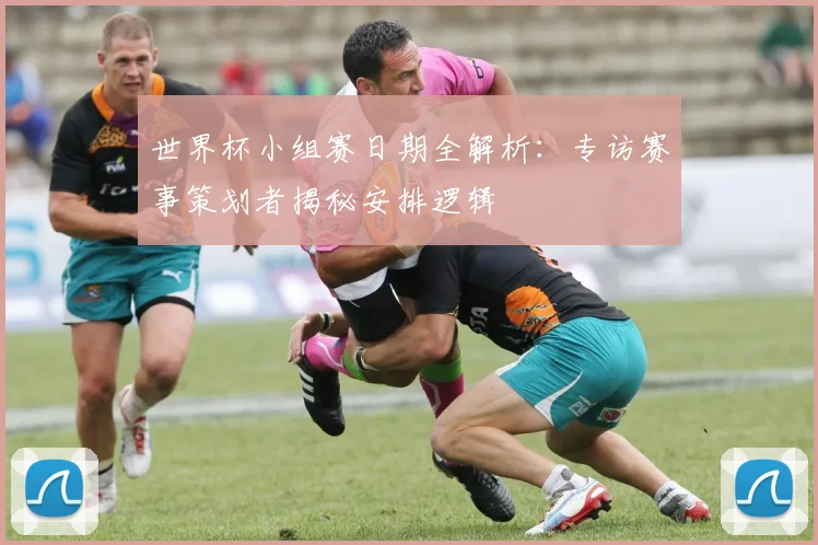 世界杯小组赛日期全解析：专访赛事策划者揭秘安排逻辑