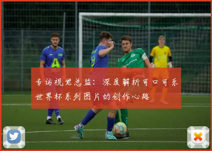 专访视觉总监:深度解析可口可乐世界杯系列图片的创作心路