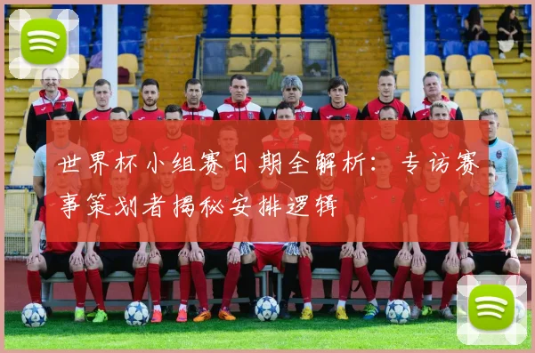 世界杯小组赛日期全解析：专访赛事策划者揭秘安排逻辑