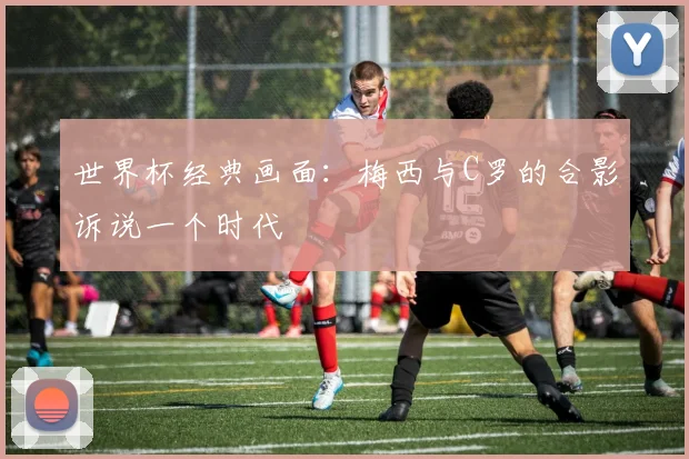 世界杯经典画面：梅西与C罗的合影诉说一个时代