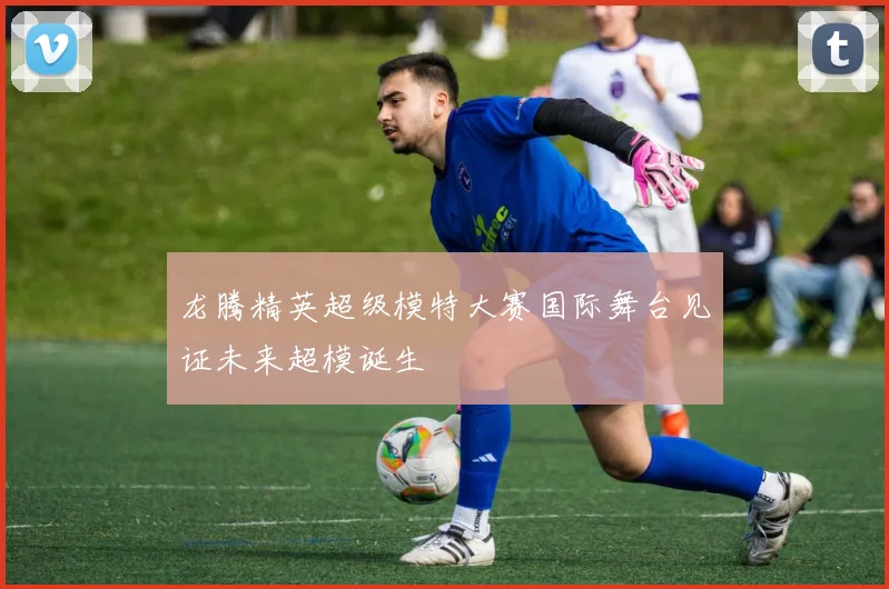 龙腾精英超级模特大赛国际舞台见证未来超模诞生