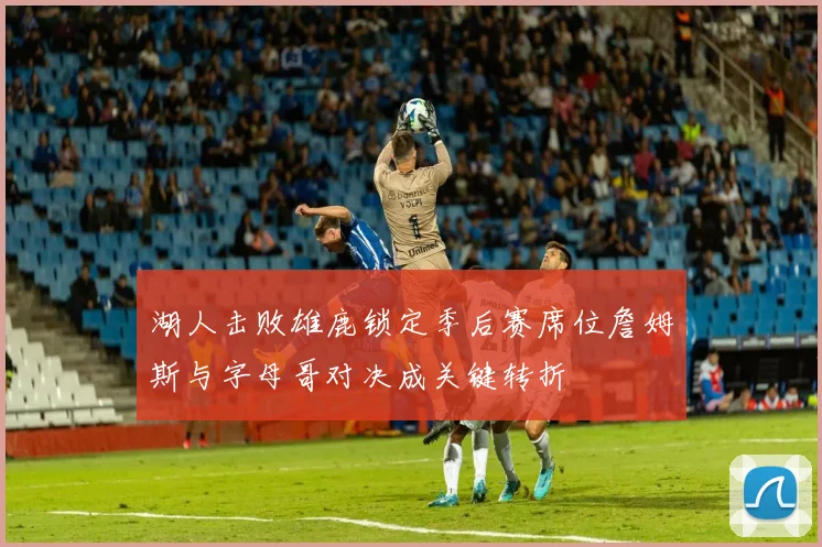 湖人击败雄鹿锁定季后赛席位詹姆斯与字母哥对决成关键转折