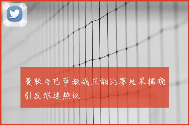 曼联与巴萨激战正酣比赛结果揭晓引发球迷热议