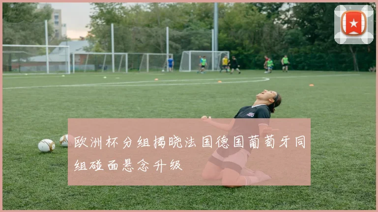 欧洲杯分组揭晓法国德国葡萄牙同组碰面悬念升级