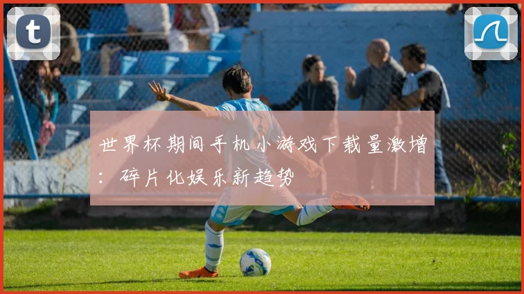 世界杯期间手机小游戏下载量激增:碎片化娱乐新趋势