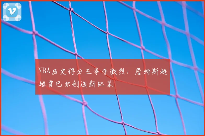 NBA历史得分王争夺激烈，詹姆斯超越贾巴尔创造新纪录