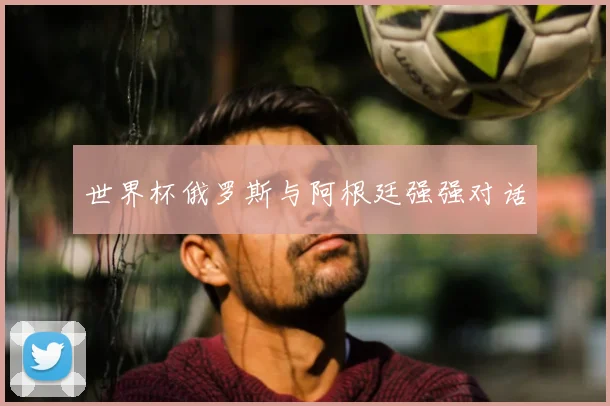 世界杯俄罗斯与阿根廷强强对话