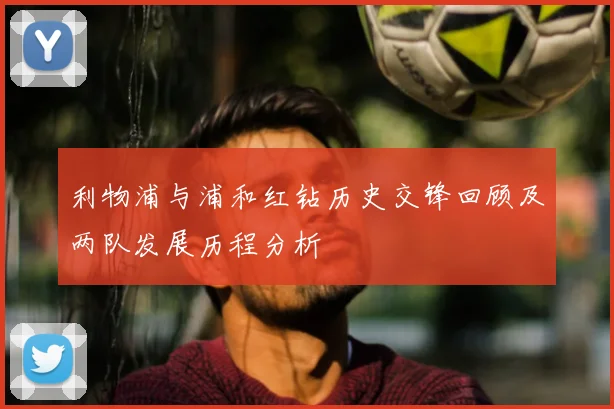 利物浦与浦和红钻历史交锋回顾及两队发展历程分析