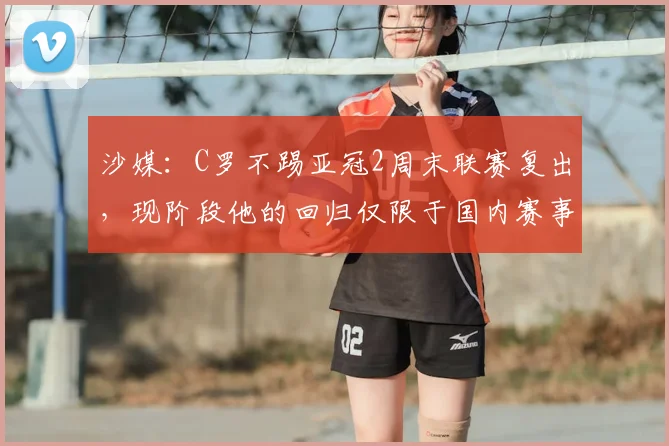 沙媒：C罗不踢亚冠2周末联赛复出，现阶段他的回归仅限于国内赛事
