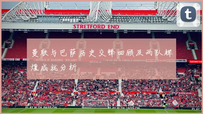 曼联与巴萨历史交锋回顾及两队辉煌成就分析