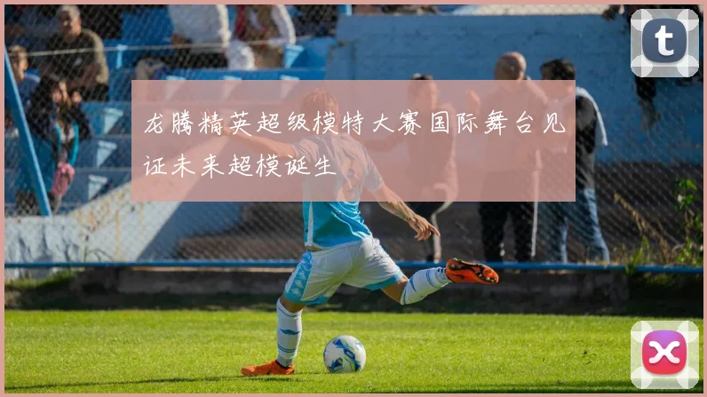 龙腾精英超级模特大赛国际舞台见证未来超模诞生